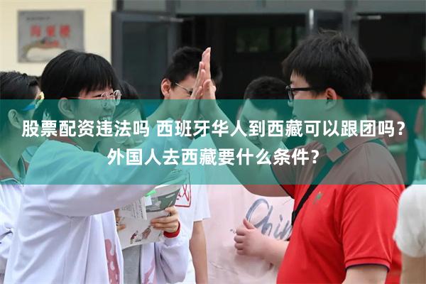 股票配资违法吗 西班牙华人到西藏可以跟团吗？外国人去西藏要什么条件？