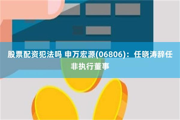 股票配资犯法吗 申万宏源(06806)：任晓涛辞任非执行董事