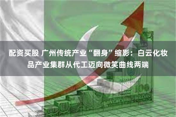 配资买股 广州传统产业“翻身”缩影：白云化妆品产业集群从代工迈向微笑曲线两端