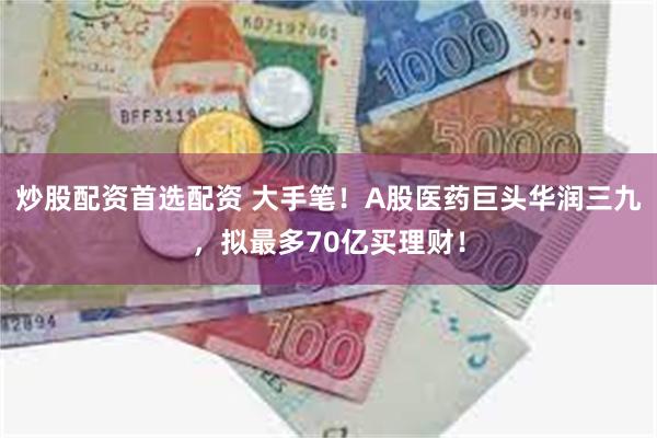 炒股配资首选配资 大手笔！A股医药巨头华润三九，拟最多70亿买理财！