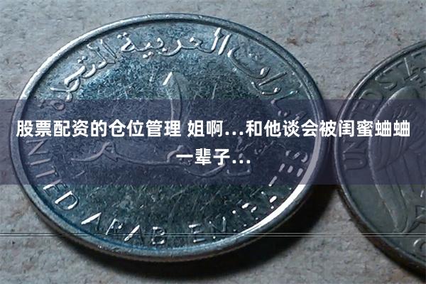 股票配资的仓位管理 姐啊…和他谈会被闺蜜蛐蛐一辈子…