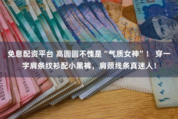免息配资平台 高圆圆不愧是“气质女神”！ 穿一字肩条纹衫配小黑裤，肩颈线条真迷人！