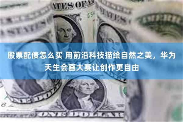 股票配债怎么买 用前沿科技描绘自然之美,华为天生会画大赛让创作更自由