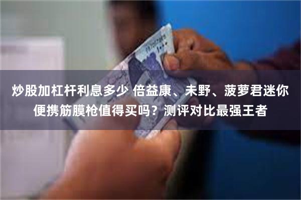 炒股加杠杆利息多少 倍益康、未野、菠萝君迷你便携筋膜枪值得买吗？测评对比最强王者