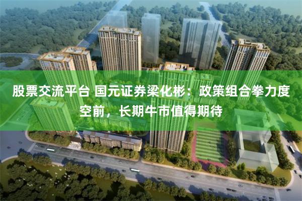 股票交流平台 国元证券梁化彬:政策组合拳力度空前,长期牛市值得期待