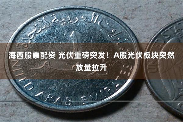 海西股票配资 光伏重磅突发！A股光伏板块突然放量拉升