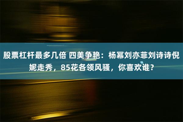 股票杠杆最多几倍 四美争艳：杨幂刘亦菲刘诗诗倪妮走秀，85花各领风骚，你喜欢谁？