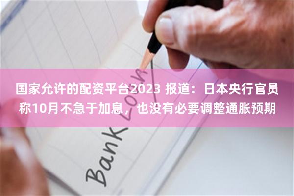 国家允许的配资平台2023 报道:日本央行官员称10月不急于加息,也没有必要调整通胀预期