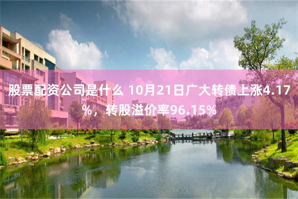 股票配资公司是什么 10月21日广大转债上涨4.17%，转股溢价率96.15%