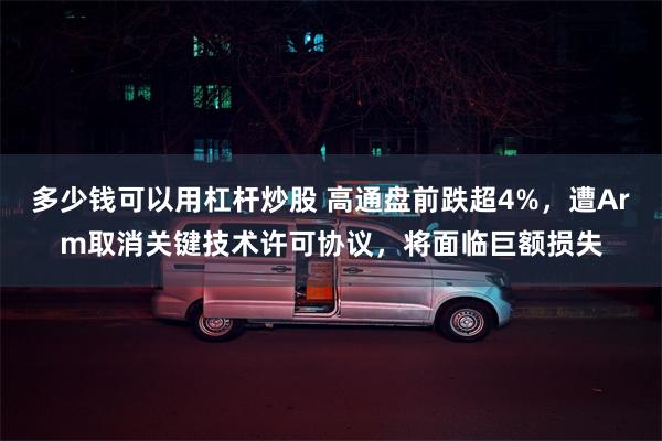 多少钱可以用杠杆炒股 高通盘前跌超4%，遭Arm取消关键技术许可协议，将面临巨额损失