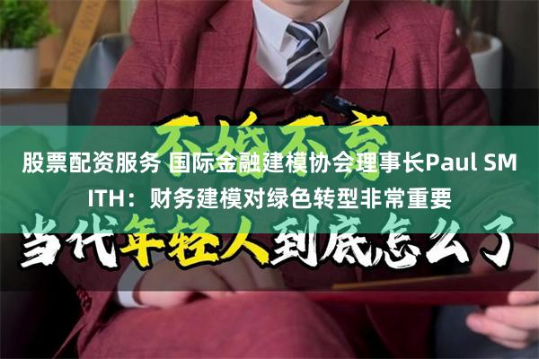 股票配资服务 国际金融建模协会理事长Paul SMITH：财务建模对绿色转型非常重要