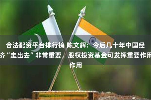 合法配资平台排行榜 陈文辉：今后几十年中国经济“走出去”非常重要，股权投资基金可发挥重要作用
