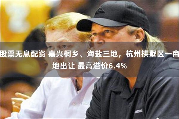 股票无息配资 嘉兴桐乡、海盐三地，杭州拱墅区一商地出让 最高溢价6.4%