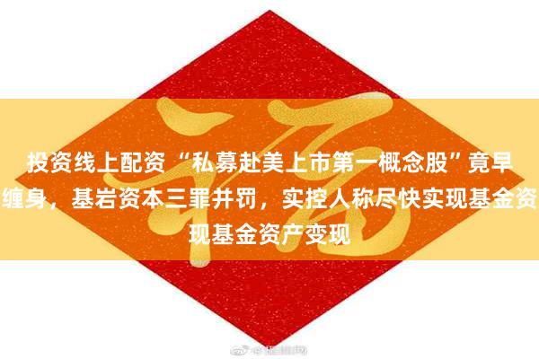 投资线上配资 “私募赴美上市第一概念股”竟早已官司缠身，基岩资本三罪并罚，实控人称尽快实现基金资产变现