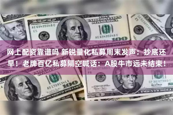 网上配资靠谱吗 新锐量化私募周末发声：抄底还早！老牌百亿私募隔空喊话：A股牛市远未结束！