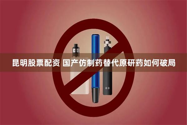 昆明股票配资 国产仿制药替代原研药如何破局