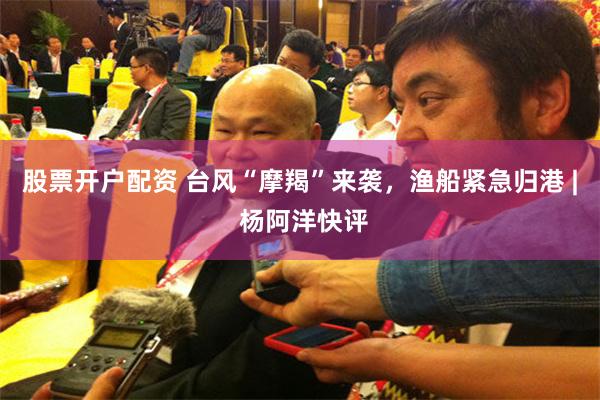 股票开户配资 台风“摩羯”来袭，渔船紧急归港 | 杨阿洋快评