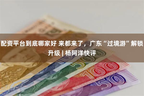 配资平台到底哪家好 来都来了，广东“过境游”解锁升级 | 杨阿洋快评