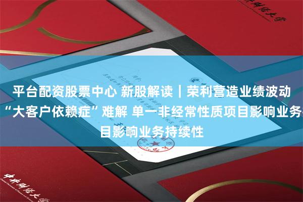 平台配资股票中心 新股解读｜荣利营造业绩波动背后：“大客户依赖症”难解 单一非经常性质项目影响业务持续性