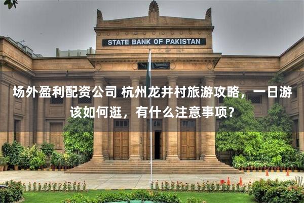 场外盈利配资公司 杭州龙井村旅游攻略，一日游该如何逛，有什么注意事项？