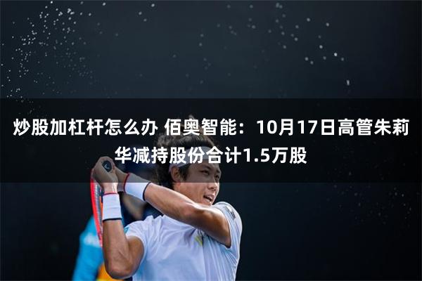 炒股加杠杆怎么办 佰奥智能：10月17日高管朱莉华减持股份合计1.5万股
