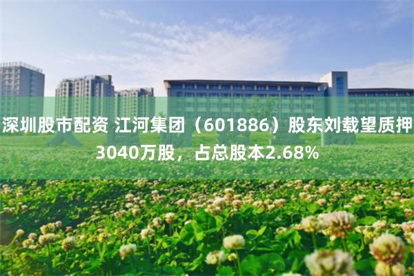 深圳股市配资 江河集团（601886）股东刘载望质押3040万股，占总股本2.68%