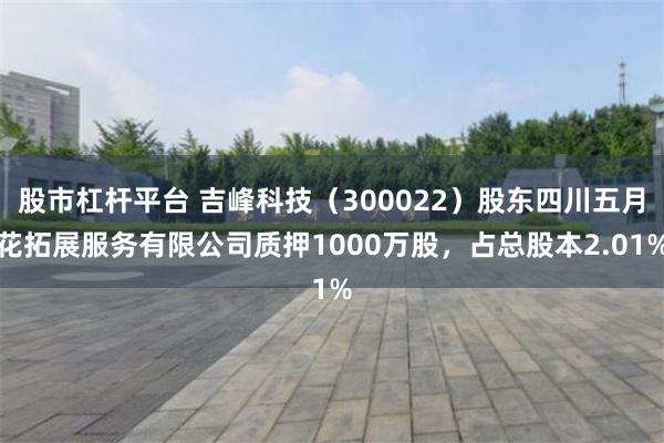 股市杠杆平台 吉峰科技（300022）股东四川五月花拓展服务有限公司质押1000万股，占总股本2.01%