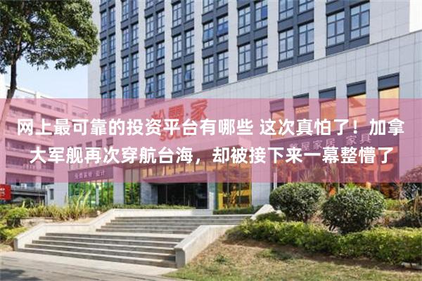 网上最可靠的投资平台有哪些 这次真怕了！加拿大军舰再次穿航台海，却被接下来一幕整懵了