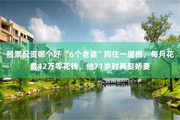 股票配资哪个好 “6个老婆”同住一屋檐，每月花费42万零花钱，他71岁时再娶娇妻
