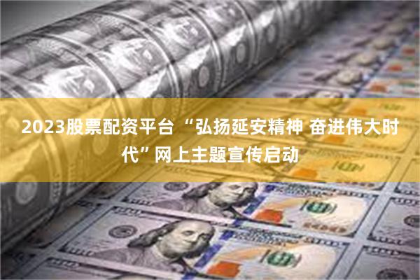 2023股票配资平台 “弘扬延安精神 奋进伟大时代”网上主题宣传启动