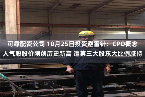 可靠配资公司 10月25日投资避雷针：CPO概念人气股股价刚创历史新高 遭第三大股东大比例减持