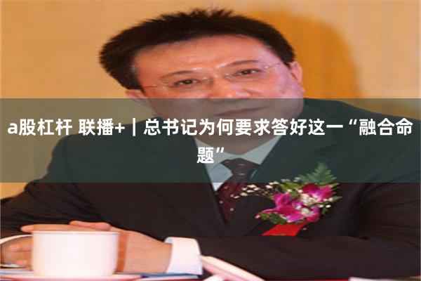 a股杠杆 联播+｜总书记为何要求答好这一“融合命题”