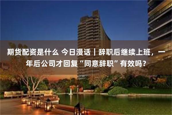 期货配资是什么 今日漫话｜辞职后继续上班，一年后公司才回复“同意辞职”有效吗？