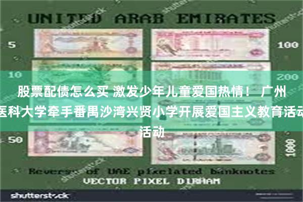 股票配债怎么买 激发少年儿童爱国热情！ 广州医科大学牵手番禺沙湾兴贤小学开展爱国主义教育活动