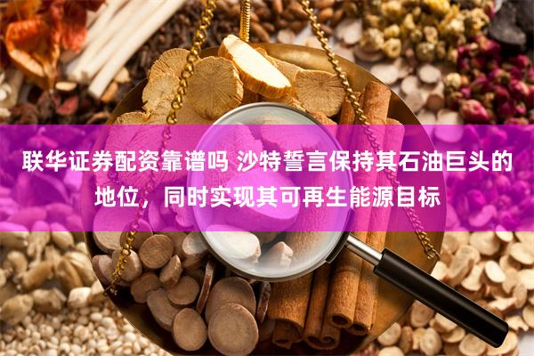 联华证券配资靠谱吗 沙特誓言保持其石油巨头的地位，同时实现其可再生能源目标