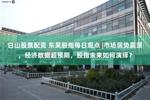 白山股票配资 东吴股指每日观点 |市场弱势震荡,经济数据超预期,股指未来如何演绎?