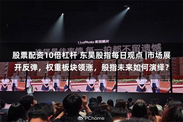 股票配资10倍杠杆 东吴股指每日观点 |市场展开反弹，权重板块领涨，股指未来如何演绎？