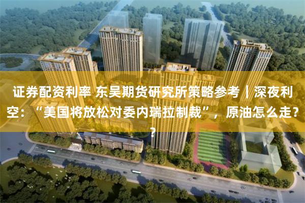 证券配资利率 东吴期货研究所策略参考｜深夜利空：“美国将放松对委内瑞拉制裁”，原油怎么走？