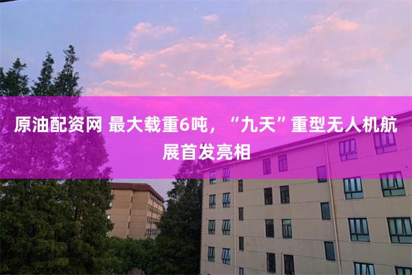 原油配资网 最大载重6吨，“九天”重型无人机航展首发亮相