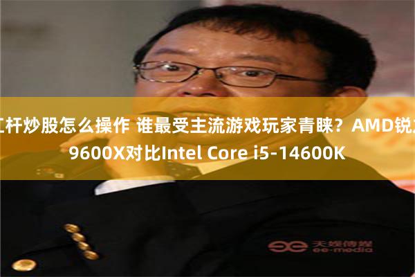 加杠杆炒股怎么操作 谁最受主流游戏玩家青睐?AMD锐龙5 9600X对比Intel Core i5-14600K