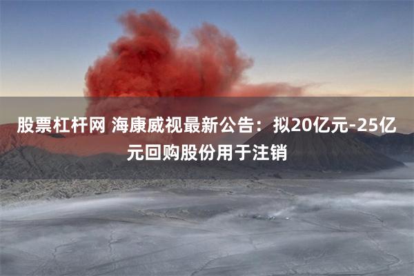 股票杠杆网 海康威视最新公告：拟20亿元-25亿元回购股份用于注销