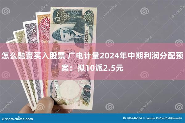 怎么融资买入股票 广电计量2024年中期利润分配预案：拟10派2.5元