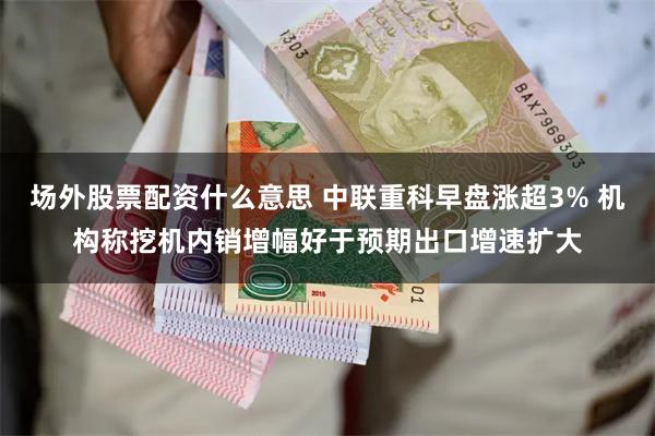 场外股票配资什么意思 中联重科早盘涨超3% 机构称挖机内销增幅好于预期出口增速扩大