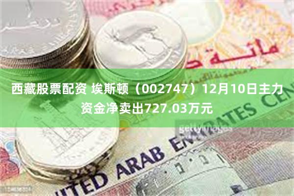 西藏股票配资 埃斯顿（002747）12月10日主力资金净卖出727.03万元