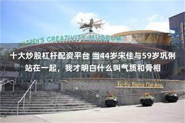 十大炒股杠杆配资平台 当44岁宋佳与59岁巩俐站在一起，我才明白什么叫气质和骨相