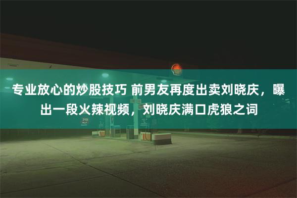 专业放心的炒股技巧 前男友再度出卖刘晓庆，曝出一段火辣视频，刘晓庆满口虎狼之词