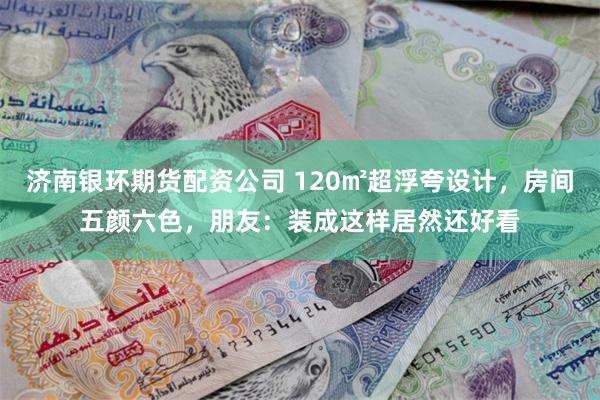 济南银环期货配资公司 120㎡超浮夸设计，房间五颜六色，朋友：装成这样居然还好看