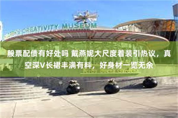 股票配债有好处吗 戴燕妮大尺度着装引热议，真空深V长裙丰满有料，好身材一览无余