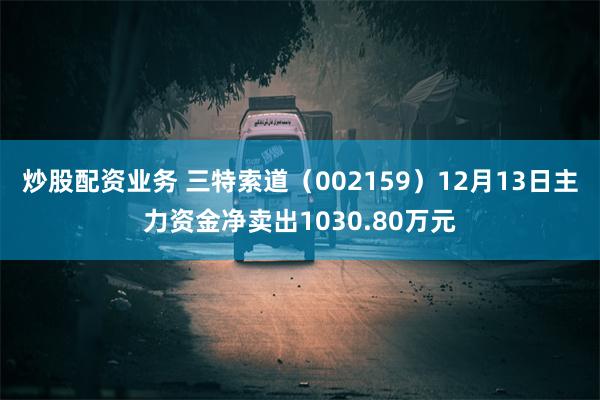 炒股配资业务 三特索道（002159）12月13日主力资金净卖出1030.80万元