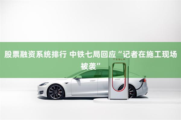 股票融资系统排行 中铁七局回应“记者在施工现场被袭”